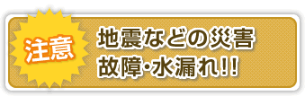 地震などの災害、故障、水漏れ